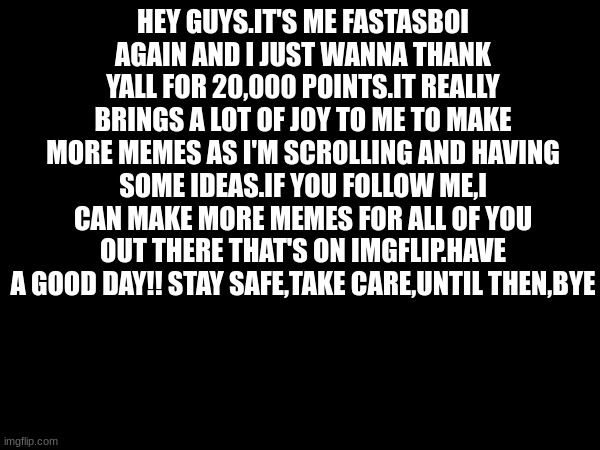 Thank yall :) | HEY GUYS.IT'S ME FASTASBOI AGAIN AND I JUST WANNA THANK YALL FOR 20,000 POINTS.IT REALLY BRINGS A LOT OF JOY TO ME TO MAKE MORE MEMES AS I'M SCROLLING AND HAVING SOME IDEAS.IF YOU FOLLOW ME,I CAN MAKE MORE MEMES FOR ALL OF YOU OUT THERE THAT'S ON IMGFLIP.HAVE A GOOD DAY!! STAY SAFE,TAKE CARE,UNTIL THEN,BYE | image tagged in 20000 points | made w/ Imgflip meme maker