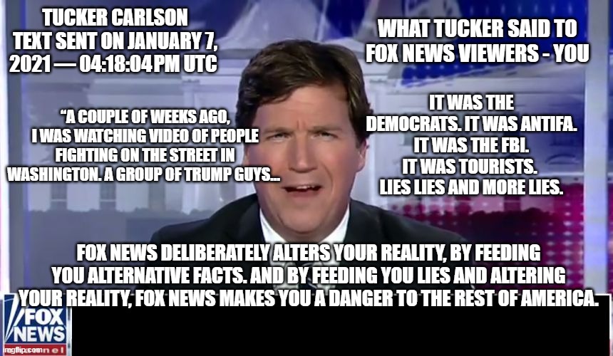 tucker carlson fox news | WHAT TUCKER SAID TO FOX NEWS VIEWERS - YOU; TUCKER CARLSON TEXT SENT ON JANUARY 7, 2021 — 04:18:04 PM UTC; IT WAS THE DEMOCRATS. IT WAS ANTIFA. IT WAS THE FBI. IT WAS TOURISTS. 
LIES LIES AND MORE LIES. “A COUPLE OF WEEKS AGO, I WAS WATCHING VIDEO OF PEOPLE FIGHTING ON THE STREET IN WASHINGTON. A GROUP OF TRUMP GUYS…; FOX NEWS DELIBERATELY ALTERS YOUR REALITY, BY FEEDING YOU ALTERNATIVE FACTS. AND BY FEEDING YOU LIES AND ALTERING YOUR REALITY, FOX NEWS MAKES YOU A DANGER TO THE REST OF AMERICA. | image tagged in tucker carlson,fox news,text message,tucker carlson exposed | made w/ Imgflip meme maker