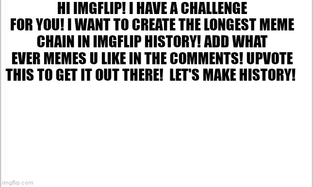 The longest meme chain on imgflip | HI IMGFLIP! I HAVE A CHALLENGE FOR YOU! I WANT TO CREATE THE LONGEST MEME CHAIN IN IMGFLIP HISTORY! ADD WHAT EVER MEMES U LIKE IN THE COMMENTS! UPVOTE THIS TO GET IT OUT THERE!  LET'S MAKE HISTORY! | image tagged in white background,history,memes,chain | made w/ Imgflip meme maker