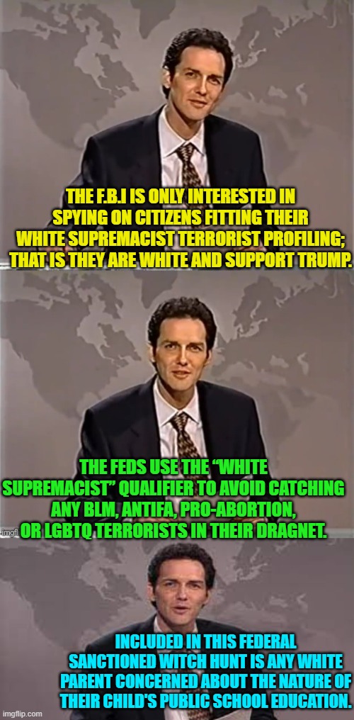 Why pretend otherwise? | THE F.B.I IS ONLY INTERESTED IN SPYING ON CITIZENS FITTING THEIR WHITE SUPREMACIST TERRORIST PROFILING; THAT IS THEY ARE WHITE AND SUPPORT TRUMP. THE FEDS USE THE “WHITE SUPREMACIST” QUALIFIER TO AVOID CATCHING ANY BLM, ANTIFA, PRO-ABORTION, OR LGBTQ TERRORISTS IN THEIR DRAGNET. INCLUDED IN THIS FEDERAL SANCTIONED WITCH HUNT IS ANY WHITE PARENT CONCERNED ABOUT THE NATURE OF THEIR CHILD'S PUBLIC SCHOOL EDUCATION. | image tagged in truth | made w/ Imgflip meme maker