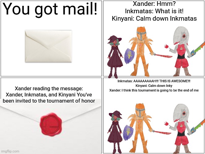 The Tournament of honor is an traditional Tournament in the Inkverse. Only the best warriors are chosen | You got mail! Xander: Hmm?
Inkmatas: What is it!
Kinyani: Calm down Inkmatas; Inkmatas: AAAAAAAAAH!!! THIS IS AWESOME!!!
Kinyani: Calm down Inky
Xander: I think this tournament is going to be the end of me; Xander reading the message: Xander, Inkmatas, and Kinyani You've been invited to the tournament of honor | image tagged in memes,blank comic panel 2x2 | made w/ Imgflip meme maker