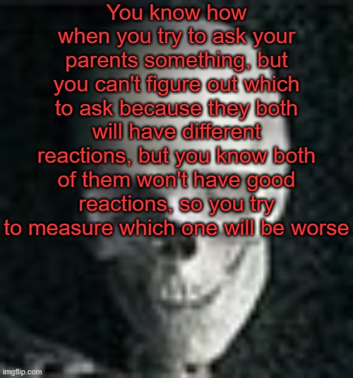 . | You know how when you try to ask your parents something, but you can't figure out which to ask because they both will have different reactions, but you know both of them won't have good reactions, so you try to measure which one will be worse | image tagged in skull | made w/ Imgflip meme maker