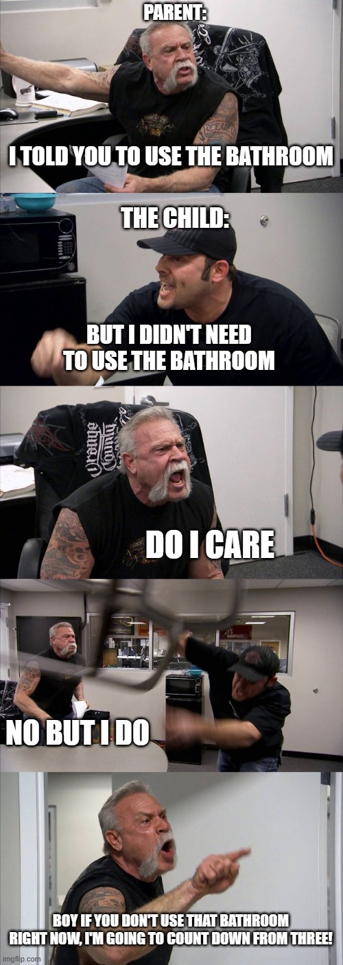 American Chopper Argument | PARENT:; I TOLD YOU TO USE THE BATHROOM; THE CHILD:; BUT I DIDN'T NEED TO USE THE BATHROOM; DO I CARE; NO BUT I DO; BOY IF YOU DON'T USE THAT BATHROOM RIGHT NOW, I'M GOING TO COUNT DOWN FROM THREE! | image tagged in memes,american chopper argument | made w/ Imgflip meme maker