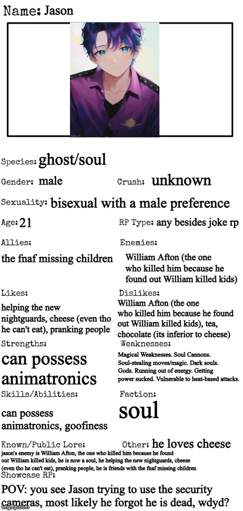 No joke military vehicle op Bambi Roblox or among us ocs. Humanoid ocs only, romance is ok, but your oc has to be... dead | Jason; ghost/soul; unknown; male; bisexual with a male preference; any besides joke rp; 21; the fnaf missing children; William Afton (the one who killed him because he found out William killed kids); William Afton (the one who killed him because he found out William killed kids), tea, chocolate (its inferior to cheese); helping the new nightguards, cheese (even tho he can't eat), pranking people; Magical Weaknesses. Soul Cannons. Soul-stealing moves/magic. Dark souls. Gods. Running out of energy. Getting power sucked. Vulnerable to heat-based attacks. can possess animatronics; soul; can possess animatronics, goofiness; he loves cheese; jason's enemy is William Afton, the one who killed him because he found out William killed kids, he is now a soul, he helping the new nightguards, cheese (even tho he can't eat), pranking people, he is friends with the fnaf missing children; POV: you see Jason trying to use the security cameras, most likely he forgot he is dead, wdyd? | image tagged in new oc showcase for rp stream | made w/ Imgflip meme maker