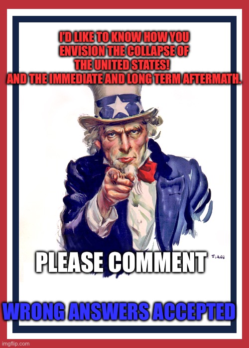 I want you (Uncle Sam) | I’D LIKE TO KNOW HOW YOU ENVISION THE COLLAPSE OF THE UNITED STATES!  
AND THE IMMEDIATE AND LONG TERM AFTERMATH. PLEASE COMMENT; WRONG ANSWERS ACCEPTED | image tagged in i want you uncle sam | made w/ Imgflip meme maker