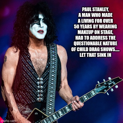 PAUL STANLEY, A MAN WHO MADE A LIVING FOR OVER 50 YEARS BY WEARING MAKEUP ON STAGE, HAD TO ADDRESS THE QUESTIONABLE NATURE OF CHILD DRAG SHOWS.....
LET THAT SINK IN | image tagged in funny memes | made w/ Imgflip meme maker