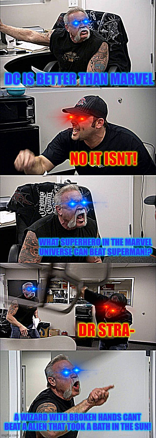 When Marvel and DC fans fight on whos better | DC IS BETTER THAN MARVEL; NO IT ISNT! WHAT SUPERHERO IN THE MARVEL UNIVERSE CAN BEAT SUPERMAN!? DR STRA-; A WIZARD WITH BROKEN HANDS CANT BEAT A ALIEN THAT TOOK A BATH IN THE SUN! | image tagged in memes,american chopper argument | made w/ Imgflip meme maker