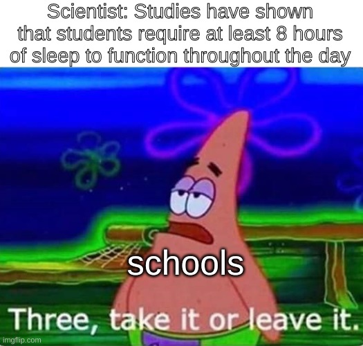 three, take it or leave it | Scientist: Studies have shown that students require at least 8 hours of sleep to function throughout the day; schools | image tagged in three take it or leave it,lol,patrick,star,patrickstar,funny | made w/ Imgflip meme maker