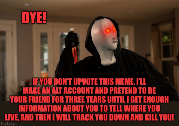 Ghostface Scream | DYE! IF YOU DON’T UPVOTE THIS MEME, I’LL MAKE AN ALT ACCOUNT AND PRETEND TO BE YOUR FRIEND FOR THREE YEARS UNTIL I GET ENOUGH INFORMATION ABOUT YOU TO TELL WHERE YOU LIVE, AND THEN I WILL TRACK YOU DOWN AND KILL YOU! | image tagged in ghostface scream | made w/ Imgflip meme maker