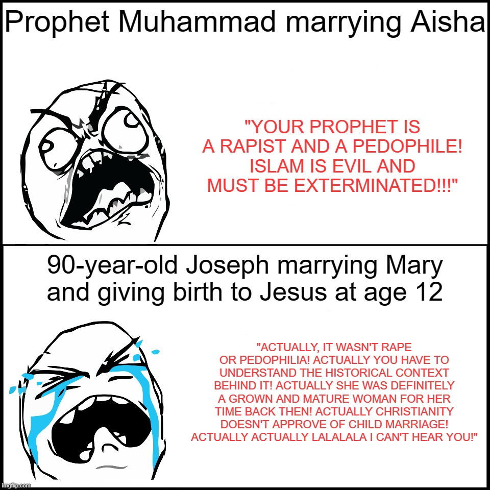 Islamophobic Christian Apologists Logic (Updated Meme With Rage Comics Template). | Prophet Muhammad marrying Aisha; "YOUR PROPHET IS A RAPIST AND A PEDOPHILE! ISLAM IS EVIL AND MUST BE EXTERMINATED!!!"; 90-year-old Joseph marrying Mary and giving birth to Jesus at age 12; "ACTUALLY, IT WASN'T RAPE OR PEDOPHILIA! ACTUALLY YOU HAVE TO UNDERSTAND THE HISTORICAL CONTEXT BEHIND IT! ACTUALLY SHE WAS DEFINITELY A GROWN AND MATURE WOMAN FOR HER TIME BACK THEN! ACTUALLY CHRISTIANITY DOESN'T APPROVE OF CHILD MARRIAGE! ACTUALLY ACTUALLY LALALALA I CAN'T HEAR YOU!" | image tagged in rage comics,pedophile,christianity,christian,christians,logic,PanIslamistPosting | made w/ Imgflip meme maker