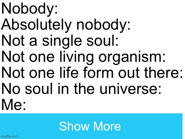Funny | Nobody:
Absolutely nobody:
Not a single soul:
Not one living organism: 
Not one life form out there:
No soul in the universe:
Me: | image tagged in nobody absolutely no one | made w/ Imgflip meme maker