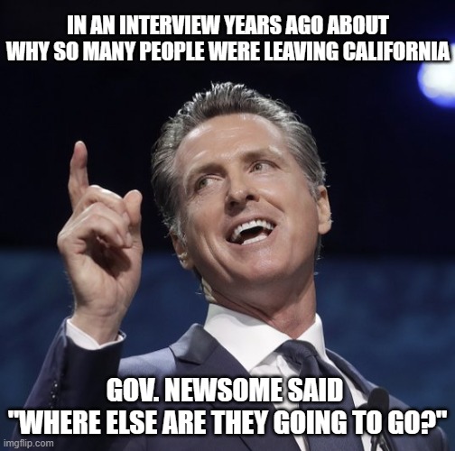 Gavin newsom | IN AN INTERVIEW YEARS AGO ABOUT WHY SO MANY PEOPLE WERE LEAVING CALIFORNIA GOV. NEWSOME SAID 
"WHERE ELSE ARE THEY GOING TO GO?" | image tagged in gavin newsom | made w/ Imgflip meme maker