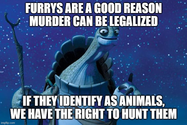 wisdom with oogway episode 2 | FURRYS ARE A GOOD REASON MURDER CAN BE LEGALIZED; IF THEY IDENTIFY AS ANIMALS, WE HAVE THE RIGHT TO HUNT THEM | image tagged in master oogway | made w/ Imgflip meme maker