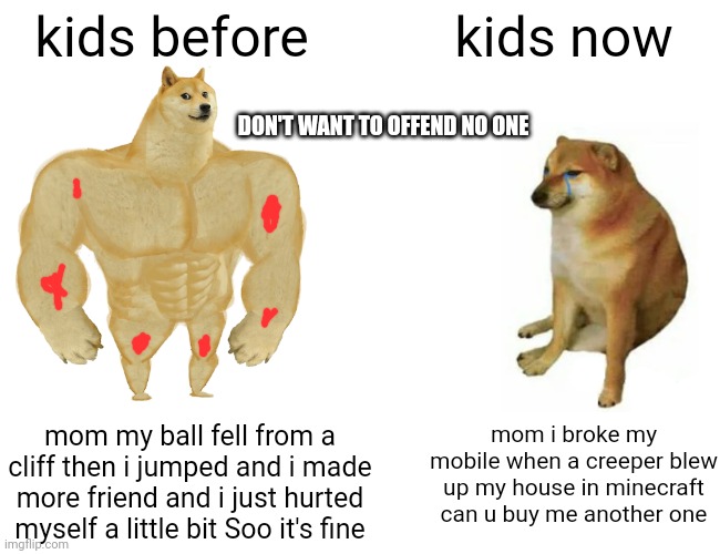 Buff Doge vs. Cheems | kids before; kids now; DON'T WANT TO OFFEND NO ONE; mom i broke my mobile when a creeper blew up my house in minecraft can u buy me another one; mom my ball fell from a cliff then i jumped and i made more friend and i just hurted myself a little bit Soo it's fine | image tagged in memes,buff doge vs cheems | made w/ Imgflip meme maker