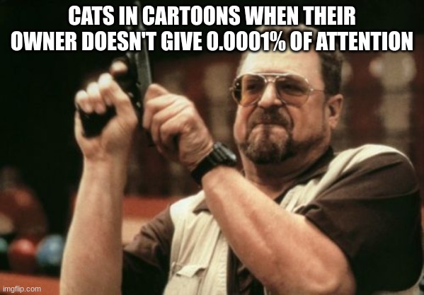 Cats be like: | CATS IN CARTOONS WHEN THEIR OWNER DOESN'T GIVE 0.0001% OF ATTENTION | image tagged in memes,am i the only one around here | made w/ Imgflip meme maker
