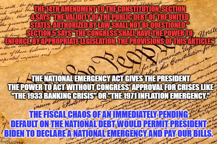 If Congress forces Biden to declare a National Emergency, who will be the Villain?  And, the Hero? | THE 14TH AMENDMENT TO THE CONSTITUTION, SECTION 4 SAYS "THE VALIDITY OF THE PUBLIC DEBT OF THE UNITED STATES, AUTHORIZED BY LAW SHALL NOT BE QUESTIONED." SECTION 5 SAYS "THE CONGRESS SHALL HAVE THE POWER TO ENFORCE, BY APPROPRIATE LEGISLATION, THE PROVISIONS OF THIS ARTICLE."; THE NATIONAL EMERGENCY ACT GIVES THE PRESIDENT THE POWER TO ACT WITHOUT CONGRESS' APPROVAL FOR CRISES LIKE "THE 1933 BANKING CRISIS" OR "THE 1971 INFLATION EMERGENCY."; THE FISCAL CHAOS OF AN IMMEDIATELY PENDING DEFAULT ON THE NATIONAL DEBT WOULD PERMIT PRESIDENT BIDEN TO DECLARE A NATIONAL EMERGENCY AND PAY OUR BILLS. | image tagged in us constitution | made w/ Imgflip meme maker