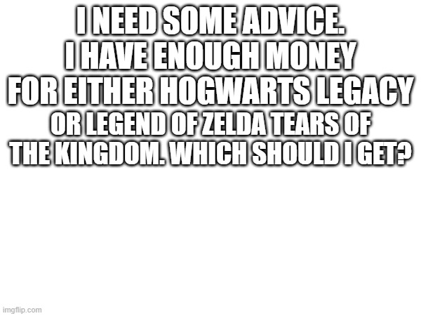 I NEED SOME ADVICE. I HAVE ENOUGH MONEY FOR EITHER HOGWARTS LEGACY; OR LEGEND OF ZELDA TEARS OF THE KINGDOM. WHICH SHOULD I GET? | image tagged in advice,blank white template | made w/ Imgflip meme maker