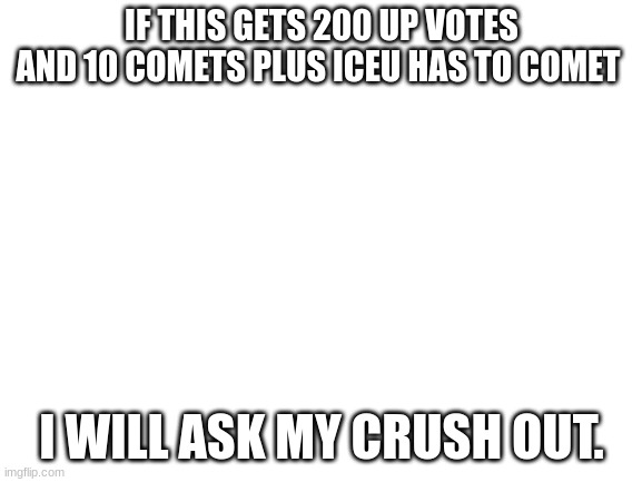 Will you do it | IF THIS GETS 200 UP VOTES AND 10 COMETS PLUS ICEU HAS TO COMET; I WILL ASK MY CRUSH OUT. | image tagged in blank white template | made w/ Imgflip meme maker