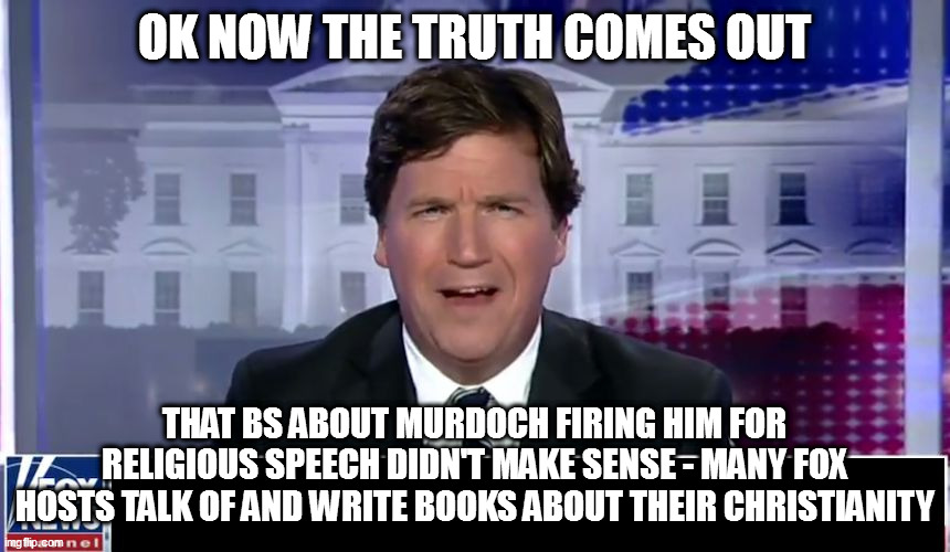 Tucker Carlson | OK NOW THE TRUTH COMES OUT; THAT BS ABOUT MURDOCH FIRING HIM FOR RELIGIOUS SPEECH DIDN'T MAKE SENSE - MANY FOX HOSTS TALK OF AND WRITE BOOKS ABOUT THEIR CHRISTIANITY | image tagged in tucker carlson | made w/ Imgflip meme maker