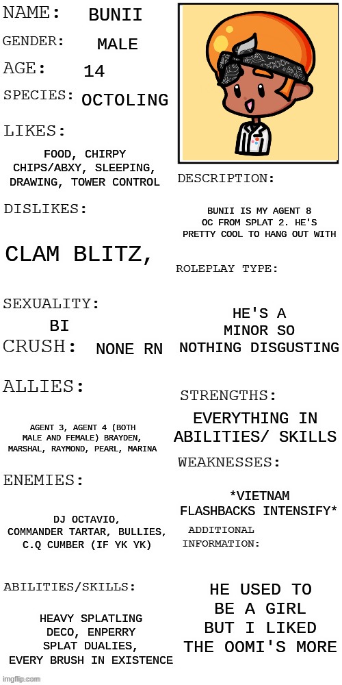 Pov: You wake up in the middle of the inkopolis and see him trying to help you up. wdyd | BUNII; MALE; 14; OCTOLING; FOOD, CHIRPY CHIPS/ABXY, SLEEPING, DRAWING, TOWER CONTROL; BUNII IS MY AGENT 8 OC FROM SPLAT 2. HE'S PRETTY COOL TO HANG OUT WITH; CLAM BLITZ, HE'S A MINOR SO NOTHING DISGUSTING; BI; NONE RN; EVERYTHING IN ABILITIES/ SKILLS; AGENT 3, AGENT 4 (BOTH MALE AND FEMALE) BRAYDEN, MARSHAL, RAYMOND, PEARL, MARINA; *VIETNAM FLASHBACKS INTENSIFY*; DJ OCTAVIO, COMMANDER TARTAR, BULLIES, C.Q CUMBER (IF YK YK); HE USED TO BE A GIRL BUT I LIKED THE OOMI'S MORE; HEAVY SPLATLING DECO, ENPERRY SPLAT DUALIES, EVERY BRUSH IN EXISTENCE | image tagged in updated roleplay oc showcase | made w/ Imgflip meme maker