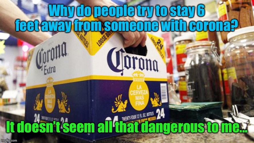 Meme #1,004 | Why do people try to stay 6 feet away from someone with corona? It doesn’t seem all that dangerous to me... | image tagged in corona,covid 19,coronavirus,beer,social distancing,memes | made w/ Imgflip meme maker