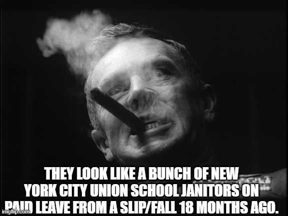 General Ripper (Dr. Strangelove) | THEY LOOK LIKE A BUNCH OF NEW YORK CITY UNION SCHOOL JANITORS ON PAID LEAVE FROM A SLIP/FALL 18 MONTHS AGO. | image tagged in general ripper dr strangelove | made w/ Imgflip meme maker