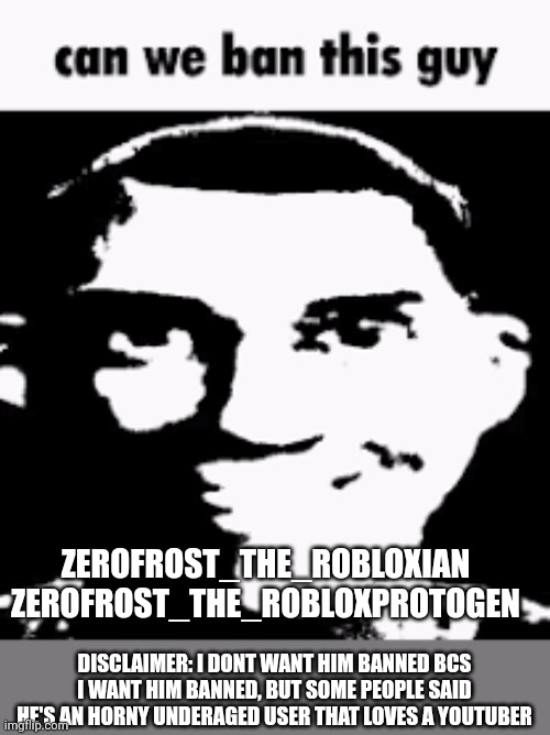 YES PLEASE | ZEROFROST_THE_ROBLOXIAN
ZEROFROST_THE_ROBLOXPROTOGEN; DISCLAIMER: I DONT WANT HIM BANNED BCS I WANT HIM BANNED, BUT SOME PEOPLE SAID HE'S AN HORNY UNDERAGED USER THAT LOVES A YOUTUBER | image tagged in can we ban this guy | made w/ Imgflip meme maker