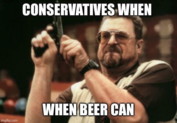 Am I The Only One Around Here | CONSERVATIVES WHEN; WHEN BEER CAN | image tagged in memes,am i the only one around here | made w/ Imgflip meme maker