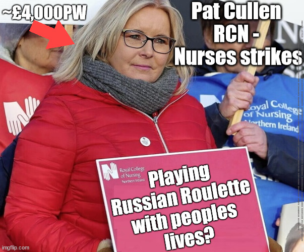 Pat Cullen - RCN - ~£4,000pw? | Pat Cullen 
RCN - 
Nurses strikes; ~£4,000PW; #IMMIGRATION #STARMEROUT #LABOUR #JONLANSMAN #WEARECORBYN #KEIRSTARMER #DIANEABBOTT #MCDONNELL #CULTOFCORBYN #LABOURISDEAD #MOMENTUM #LABOURRACISM #SOCIALISTSUNDAY #NEVERVOTELABOUR #SOCIALISTANYDAY #ANTISEMITISM #SAVILE #SAVILEGATE #PAEDO #WORBOYS #GROOMINGGANGS #PAEDOPHILE #ILLEGALIMMIGRATION #IMMIGRANTS #INVASION #STARMERRESIGN #STARMERISWRONG #SIRSOFTIE #SIRSOFTY #PATCULLEN #CULLEN #RCN #NURSE #NURSING #STRIKES; Playing
Russian Roulette 
with peoples 
lives? | image tagged in pat cullen rcn nurse nursing strikes,labourisdead,unison unite rcn,starmerout getstarmerout,cultofcorbyn | made w/ Imgflip meme maker