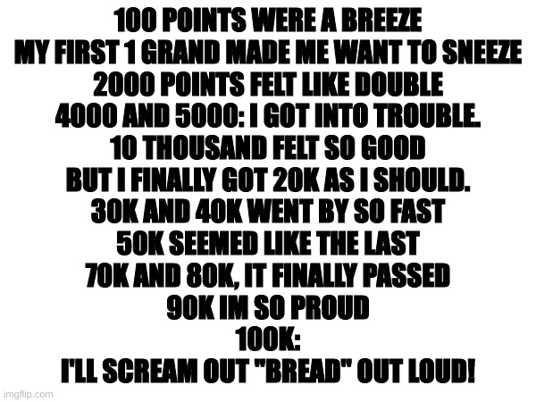 100k: a poem | 100 POINTS WERE A BREEZE
MY FIRST 1 GRAND MADE ME WANT TO SNEEZE
2000 POINTS FELT LIKE DOUBLE
4000 AND 5000: I GOT INTO TROUBLE.
10 THOUSAND FELT SO GOOD
BUT I FINALLY GOT 20K AS I SHOULD.
30K AND 40K WENT BY SO FAST
50K SEEMED LIKE THE LAST
70K AND 80K, IT FINALLY PASSED
90K IM SO PROUD
100K:
I'LL SCREAM OUT "BREAD" OUT LOUD! | image tagged in poem,poetry,100k points | made w/ Imgflip meme maker