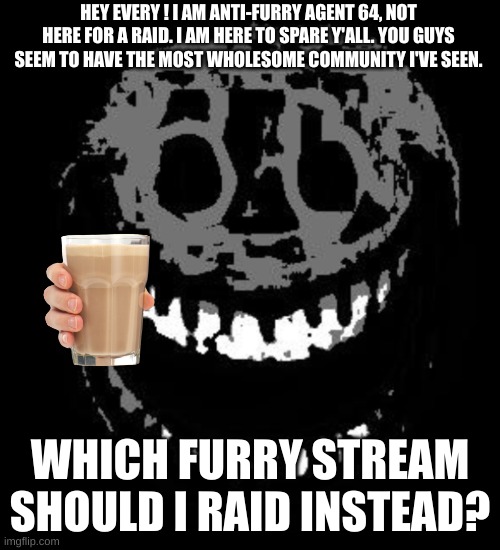 I'll get my other group of agents to spare y'all too | HEY EVERY ! I AM ANTI-FURRY AGENT 64, NOT HERE FOR A RAID. I AM HERE TO SPARE Y'ALL. YOU GUYS SEEM TO HAVE THE MOST WHOLESOME COMMUNITY I'VE SEEN. WHICH FURRY STREAM SHOULD I RAID INSTEAD? | image tagged in doors rush | made w/ Imgflip meme maker