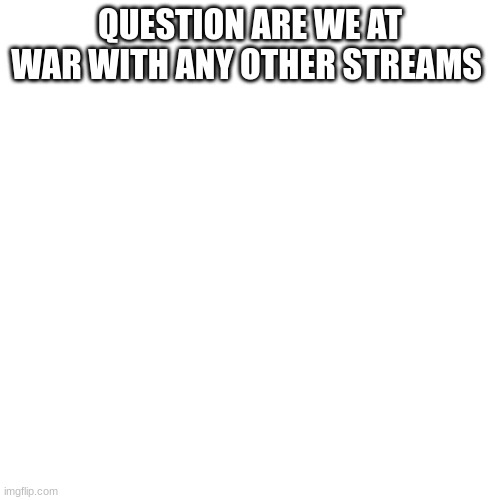 QUESTION ARE WE AT WAR WITH ANY OTHER STREAMS | made w/ Imgflip meme maker
