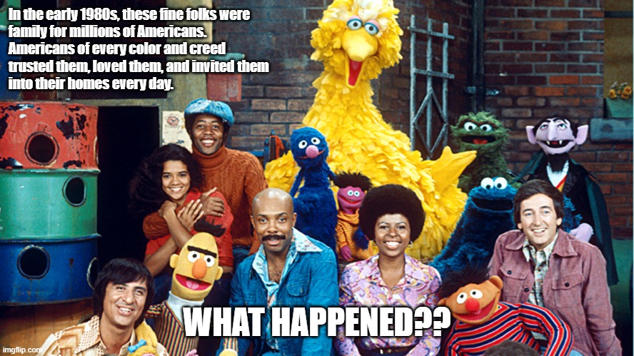 It was 40 years ago today... | In the early 1980s, these fine folks were
family for millions of Americans. 
Americans of every color and creed 
trusted them, loved them, and invited them
into their homes every day. WHAT HAPPENED?? | image tagged in sesame street,america,politics | made w/ Imgflip meme maker