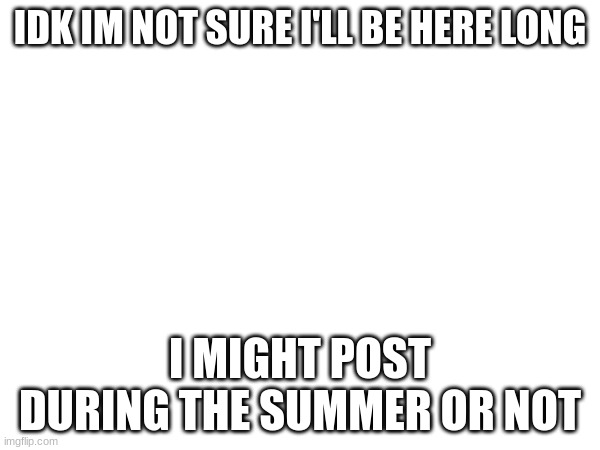 idk | IDK IM NOT SURE I'LL BE HERE LONG; I MIGHT POST DURING THE SUMMER OR NOT | image tagged in goodbye maybe | made w/ Imgflip meme maker