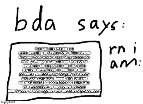 fun fact | Fun fact, tax evasion is a crime according to Section 7201 of the Internal Revenue Code where it says "Any person who willfully attempts in any manner to evade or defeat any tax imposed by this title or the payment thereof shall, in addition to other penalties provided by law, be guilty of a felony and, upon conviction thereof, shall be fined not more than $100,000 ($500,000 in the case of a corporation), or imprisoned not more than 5 years, or both, together with the costs of prosecution." | image tagged in official badlydrawnaxolotl announcement temp | made w/ Imgflip meme maker
