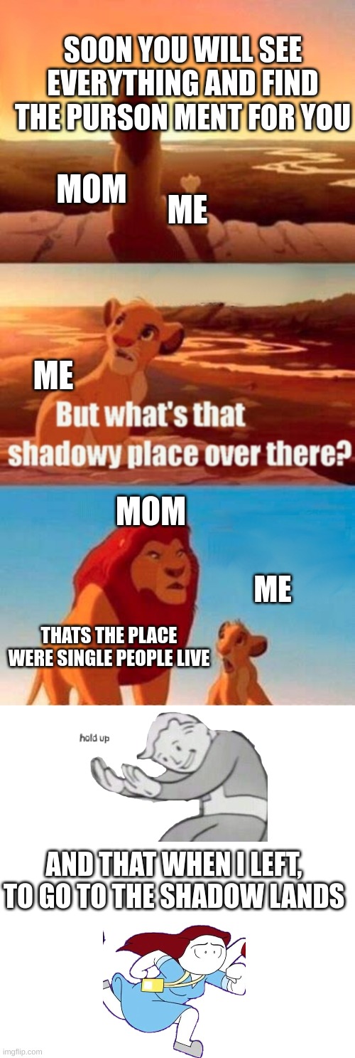 Thats when I actually left | SOON YOU WILL SEE EVERYTHING AND FIND THE PURSON MENT FOR YOU; MOM; ME; ME; MOM; ME; THATS THE PLACE WERE SINGLE PEOPLE LIVE; AND THAT WHEN I LEFT, TO GO TO THE SHADOW LANDS | image tagged in memes,simba shadowy place | made w/ Imgflip meme maker