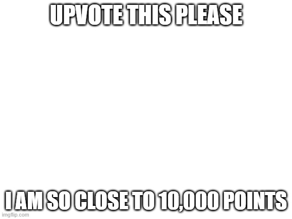 UPVOTE THIS PLEASE; I AM SO CLOSE TO 10,000 POINTS | made w/ Imgflip meme maker