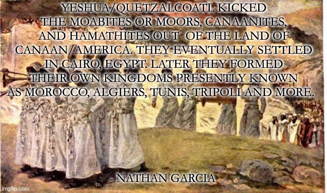 YESHUA/QUETZALCOATL KICKED THE MOABITES OR MOORS, CANAANITES, AND HAMATHITES OUT  OF THE LAND OF CANAAN/AMERICA. THEY EVENTUALLY SETTLED IN CAIRO, EGYPT. LATER THEY FORMED THEIR OWN KINGDOMS PRESENTLY KNOWN AS MOROCCO, ALGIERS, TUNIS, TRIPOLI AND MORE. - NATHAN GARCIA | image tagged in history | made w/ Imgflip meme maker