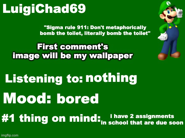LuigiChad69 announcement temp | First comment's image will be my wallpaper; nothing; bored; i have 2 assignments in school that are due soon | image tagged in luigichad69 announcement temp | made w/ Imgflip meme maker