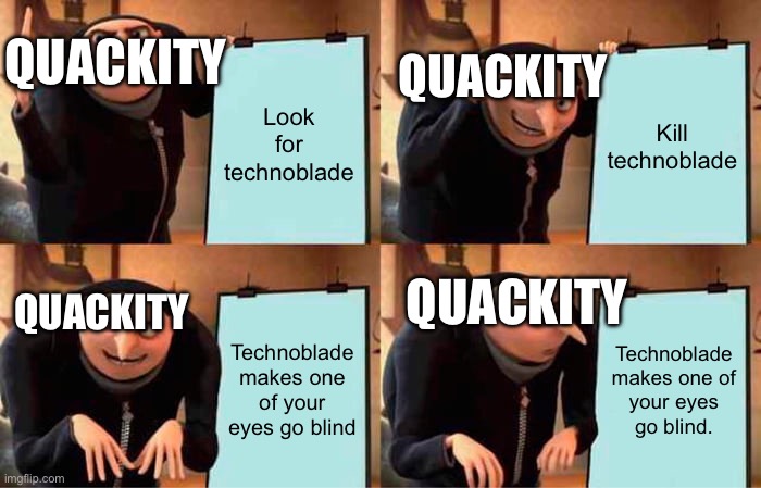 Ok. | QUACKITY; QUACKITY; Look for technoblade; Kill technoblade; QUACKITY; QUACKITY; Technoblade makes one of your eyes go blind; Technoblade makes one of your eyes go blind. | image tagged in memes,gru's plan | made w/ Imgflip meme maker