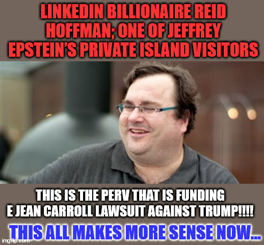 Follow the money... | LINKEDIN BILLIONAIRE REID HOFFMAN; ONE OF JEFFREY EPSTEIN’S PRIVATE ISLAND VISITORS; THIS IS THE PERV THAT IS FUNDING E JEAN CARROLL LAWSUIT AGAINST TRUMP!!!! THIS ALL MAKES MORE SENSE NOW... | image tagged in trump,hater,pervert | made w/ Imgflip meme maker