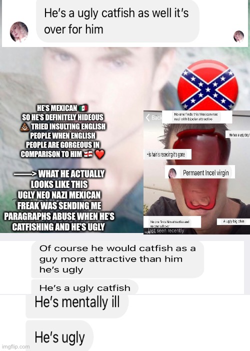 Xx_v1n_ashad_xX Ugly Mexican Neo Nazi From Telegram catfishing | HE’S MEXICAN 🇲🇽 SO HE’S DEFINITELY HIDEOUS 💩 TRIED INSULTING ENGLISH PEOPLE WHEN ENGLISH PEOPLE ARE GORGEOUS IN COMPARISON TO HIM 🏴󠁧󠁢󠁥󠁮󠁧󠁿 ❤️; ——> WHAT HE ACTUALLY LOOKS LIKE THIS UGLY NEO NAZI MEXICAN FREAK WAS SENDING ME PARAGRAPHS ABUSE WHEN HE’S CATFISHING AND HE’S UGLY | image tagged in ugly,mexican,catfish,ugly guy,brown,nazi | made w/ Imgflip meme maker