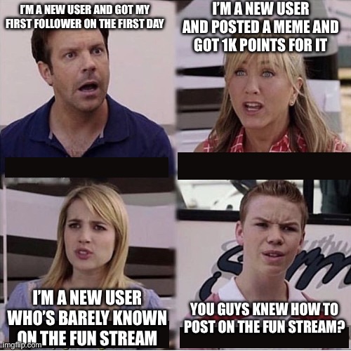 I just had to make a new account. I’m not new. | I’M A NEW USER AND POSTED A MEME AND GOT 1K POINTS FOR IT; I’M A NEW USER AND GOT MY FIRST FOLLOWER ON THE FIRST DAY; I’M A NEW USER WHO’S BARELY KNOWN ON THE FUN STREAM; YOU GUYS KNEW HOW TO POST ON THE FUN STREAM? | image tagged in you guys are getting paid | made w/ Imgflip meme maker