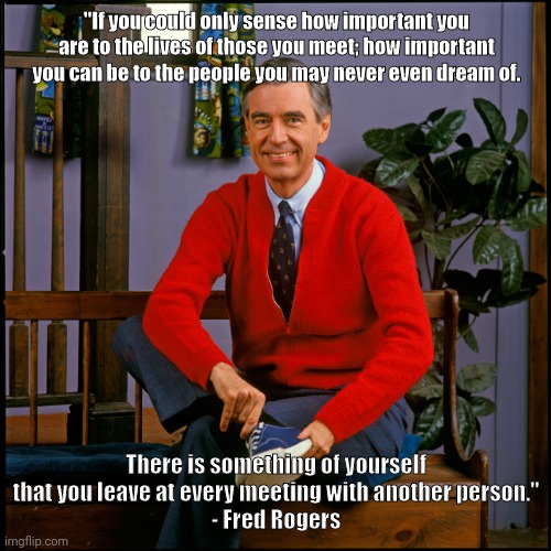 Mr. Rogers | "If you could only sense how important you are to the lives of those you meet; how important you can be to the people you may never even dream of. There is something of yourself that you leave at every meeting with another person."
- Fred Rogers | image tagged in mr rogers | made w/ Imgflip meme maker