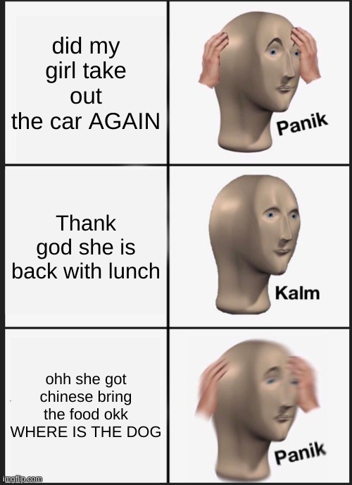 Panik Kalm Panik Meme | did my girl take out the car AGAIN; Thank god she is back with lunch; ohh she got chinese bring the food okk WHERE IS THE DOG | image tagged in memes,panik kalm panik | made w/ Imgflip meme maker