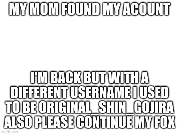 I'M BACK!!!!!!1 | MY MOM FOUND MY ACOUNT; I'M BACK BUT WITH A DIFFERENT USERNAME I USED TO BE ORIGINAL_SHIN_GOJIRA ALSO PLEASE CONTINUE MY FOX | image tagged in please | made w/ Imgflip meme maker