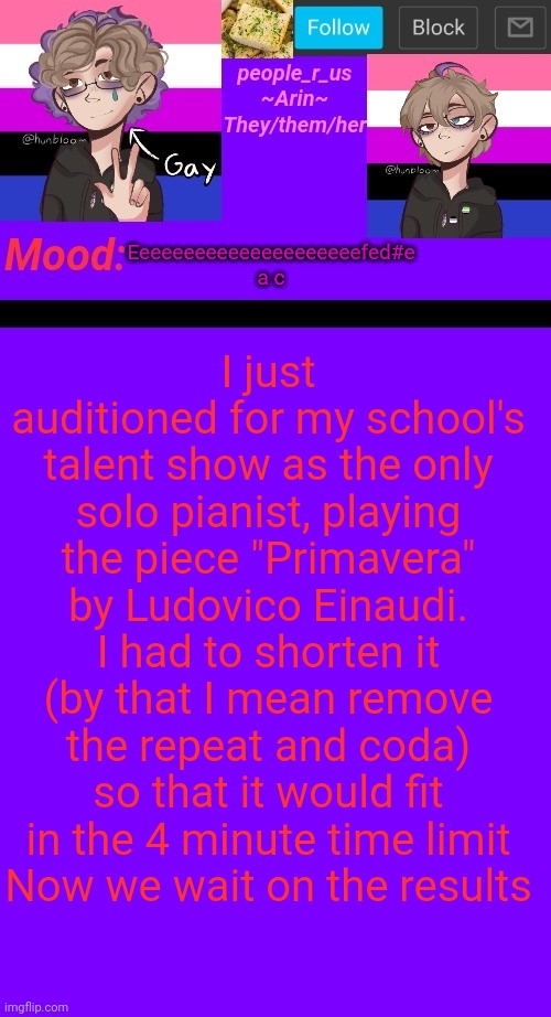 I hope I made it | I just auditioned for my school's talent show as the only solo pianist, playing the piece "Primavera" by Ludovico Einaudi. I had to shorten it (by that I mean remove the repeat and coda) so that it would fit in the 4 minute time limit
Now we wait on the results; Eeeeeeeeeeeeeeeeeeeeefed#e a c | image tagged in people_r_us announcement template v 4 5 | made w/ Imgflip meme maker