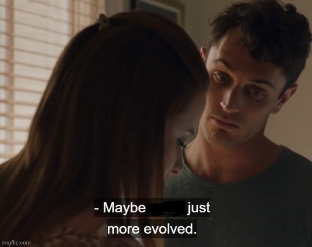 Maybe we're just more evolved | image tagged in maybe we're just more evolved | made w/ Imgflip meme maker