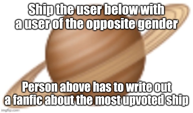 saturn emoji | Ship the user below with a user of the opposite gender; Person above has to write out a fanfic about the most upvoted ship | image tagged in saturn emoji | made w/ Imgflip meme maker