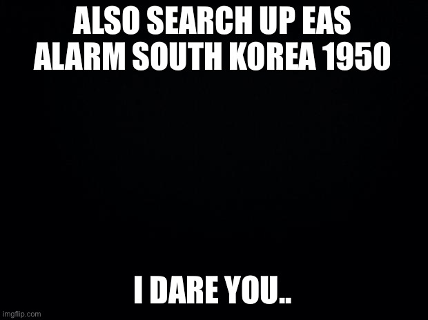 Black background | ALSO SEARCH UP EAS ALARM SOUTH KOREA 1950 I DARE YOU.. | image tagged in black background | made w/ Imgflip meme maker